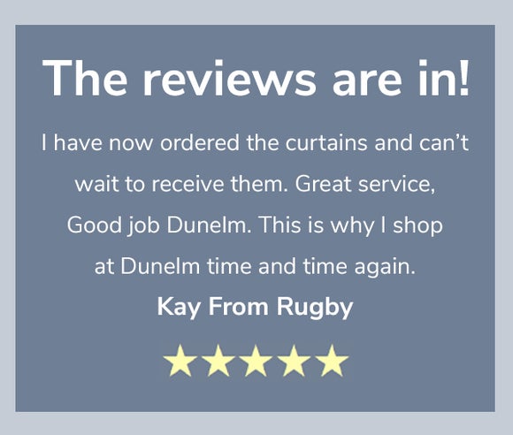 The reviews are in! I have now ordered the curtains and can’t wait to receive them. Great service, Good job Dunelm. This is why I shop at Dunelm time and again. Kay From Rugby